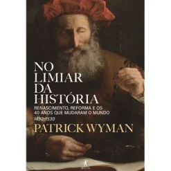 Objectiva No Limiar da História de Patrick Wyman - Renascimento, Reforma e os 40 Anos que Mudaram o Mundo – 1490-1530^ História E Política
